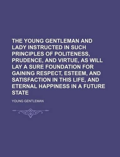 The Young Gentleman and Lady Instructed in Such Principles of Politeness, Prudence, and Virtue, as Will Lay a Sure Foundation for Gaining Respect, Esteem, and Satisfaction in This Life, and Eternal Happiness in a Future State