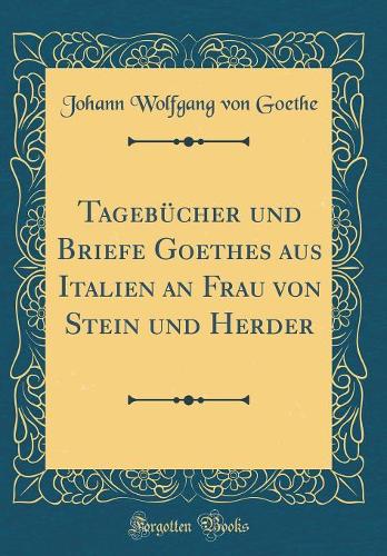 Tagebücher Und Briefe Goethes Aus Italien an Frau Von Stein Und Herder (Classic Reprint)