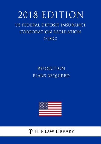Resolution Plans Required (US Federal Deposit Insurance Corporation Regulation) (FDIC) (2018 Edition)