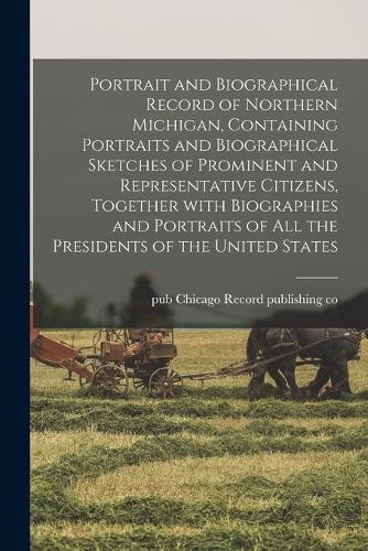 Portrait and Biographical Record of Northern Michigan, Containing Portraits and Biographical Sketches of Prominent and Representative Citizens, Together With Biographies and Portraits of All the Presidents of the United States