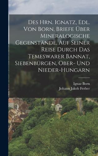 Des Hrn. Ignatz, Edl. Von Born, Briefe Über Mineralogische Gegenstände, Auf Seiner Reise Durch Das Temeswarer Bannat, Siebenbürgen, Ober- Und Nieder-Hungarn