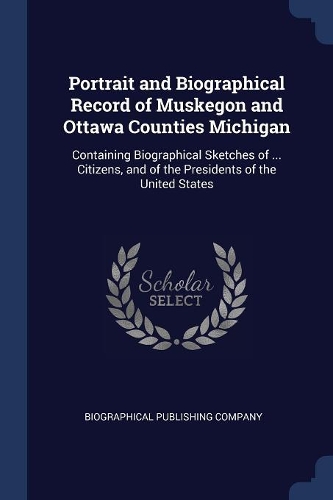 Portrait and Biographical Record of Muskegon and Ottawa Counties Michigan: Containing Biographical Sketches of ... Citizens, and of the Presidents of the United States