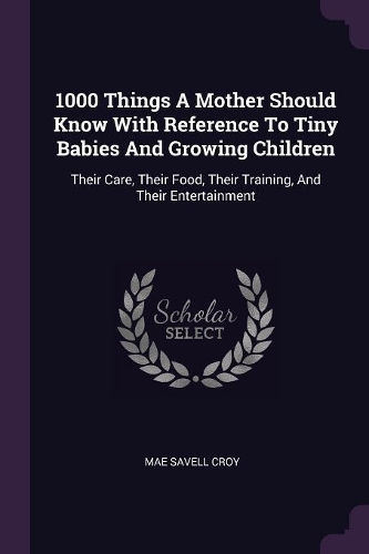 1000 Things A Mother Should Know With Reference To Tiny Babies And Growing Children: Their Care, Their Food, Their Training, And Their Entertainment