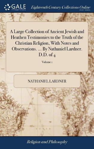 A Large Collection of Ancient Jewish and Heathen Testimonies to the Truth of the Christian Religion, with Notes and Observations. ... by Nathaniel Lardner. D.D. of 4; Volume 1