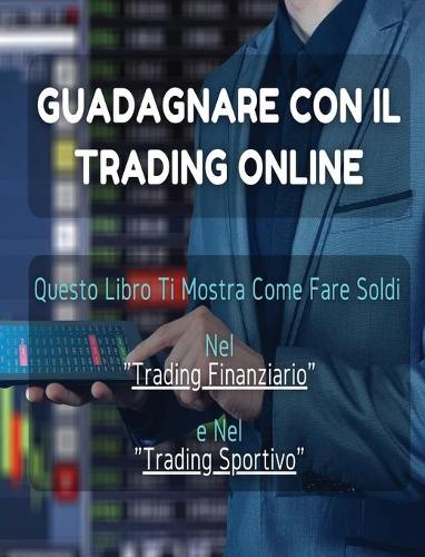 Guadagnare Con Il Trading Online: Questo Libro Ti Mostra Come Fare Soldi Nel "Trading Finanziario" e Nel "Trading Sportivo". (All'Interno Trovi Anche 1 Manoscritto Bonus !)