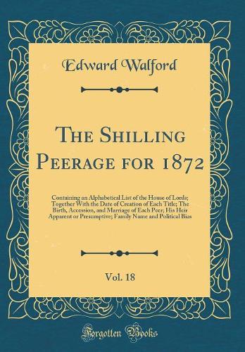 The Shilling Peerage for 1872, Vol. 18: Containing an Alphabetical List of the House of Lords; Together With the Date of Creation of Each Title; The Birth, Accession, and Marriage of Each Peer; His Heir Apparent or Presumptive; Family Name and Poli