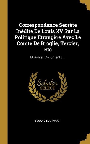 Correspondance Secrète Inédite De Louis XV Sur La Politique Étrangère Avec Le Comte De Broglie, Tercier, Etc