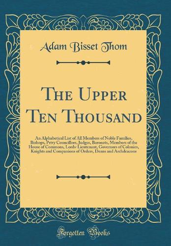 The Upper Ten Thousand: An Alphabetical List of All Members of Noble Families, Bishops, Privy Councillors, Judges, Baronets, Members of the House of Commons, Lords-Lieutenant, Governors of Colonies, Knights and Companions of Orders, Deans and Archd