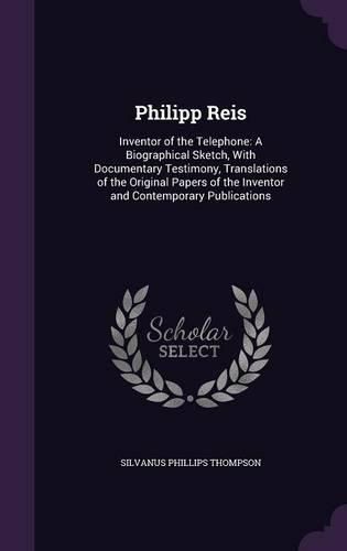 Philipp Reis: Inventor of the Telephone: A Biographical Sketch, With Documentary Testimony, Translations of the Original Papers of the Inventor and Contemporary P
