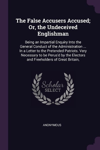 The False Accusers Accused; Or, the Undeceived Englishman: Being an Impartial Enquiry Into the General Conduct of the Administration ... In a Letter to the Pretended Patriots. Very Necessary to be Perus'd by