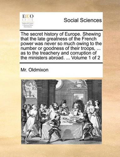 The Secret History of Europe. Shewing That the Late Greatness of the French Power Was Never So Much Owing to the Number or Goodness of Their Troops, ... as to the Treachery and Corruption of the Ministers Abroad. ... Volume 1 of 2: (English)