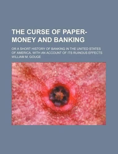 The Curse of Paper-Money and Banking; Or a Short History of Banking in the United States of America, with an Account of Its Ruinous Effects