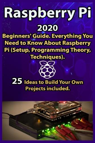 Raspberry Pi: 2020 Beginners' Guide . Everything You Need to Know About Raspberry Pi ( Setup, Programming Theory, Techniques ). 25 Ideas to Build Your Own Project