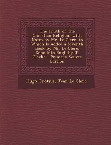 The Truth of the Christian Religion, with Notes by Mr. Le Clerc. to Which Is Added a Seventh Book by Mr. Le Clerc. Done Into Engl. by J. Clarke