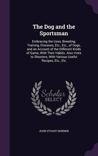 Dog and the Sportsman: Embracing the Uses, Breeding, Training, Diseases, Etc., Etc., of Dogs, and an Account of the Different Kinds of Game, With Their Habits. Also Hints 