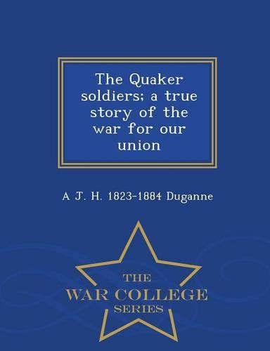 The Quaker Soldiers; A True Story of the War for Our Union - War College Series