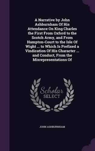 A Narrative by John Ashburnham Of His Attendance On King Charles the First From Oxford to the Scotch Army, and From Hampton-Court to the Isle Of Wight ... to Which Is Prefixed a Vindication Of His Character ... and Conduct, From the Misrepresentati