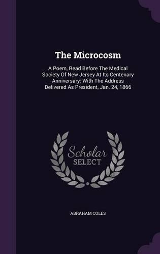 The Microcosm: A Poem, Read Before The Medical Society Of New Jersey At Its Centenary Anniversary: With The Address Delivered As President, Jan. 24, 1866