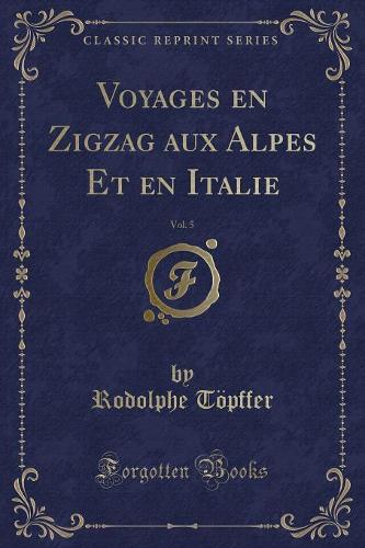Voyages En Zigzag Aux Alpes Et En Italie, Vol. 5 (Classic Reprint)