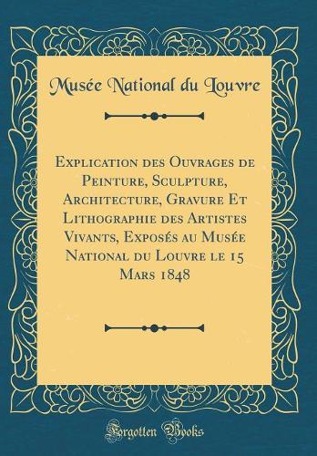 Explication Des Ouvrages de Peinture, Sculpture, Architecture, Gravure Et Lithographie Des Artistes Vivants, Exposés Au Musée National Du Louvre Le 15 Mars 1848 (Classic Reprint)