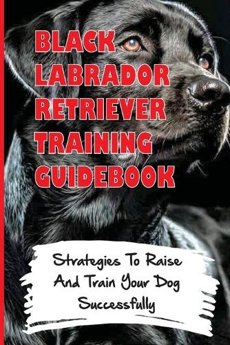 Black Labrador Retriever Training Guidebook: Strategies To Raise And Train Your Dog Successfully: How To Clicker Train A Black Labrador Retriever