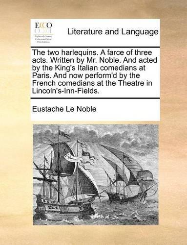 The Two Harlequins. a Farce of Three Acts. Written by Mr. Noble. and Acted by the King's Italian Comedians at Paris. and Now Perform'd by the French Comedians at the Theatre in Lincoln's-Inn-Fields.