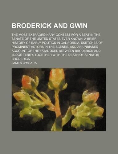 Broderick and Gwin; The Most Extraordinary Contest for a Seat in the Senate of the United States Ever Known. a Brief History of Early Politics in California. Sketches of Prominent Actors in the Scenes, and an Unbiased Account of the Fatal Duel Betw