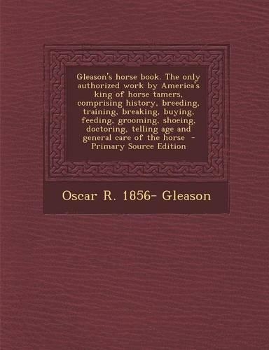 Gleason's Horse Book. the Only Authorized Work by America's King of Horse Tamers, Comprising History, Breeding, Training, Breaking, Buying, Feeding, Grooming, Shoeing, Doctoring, Telling Age and General Care of the Horse