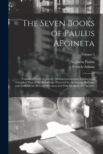 The Seven Books of Paulus AEgineta: Translated From the Greek: With a Commentary Embracing a Complete View of the Knowledge Possessed by the Greeks, Romans, and Arabians on all Subject