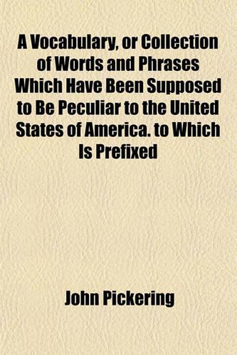 A Vocabulary, or Collection of Words and Phrases Which Have Been Supposed to Be Peculiar to the United States of America. to Which Is Prefixed