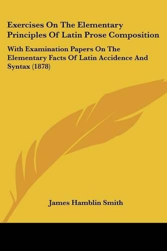Exercises On The Elementary Principles Of Latin Prose Composition: With Examination Papers On The Elementary Facts Of Latin Accidence And Syntax (1878)(English)