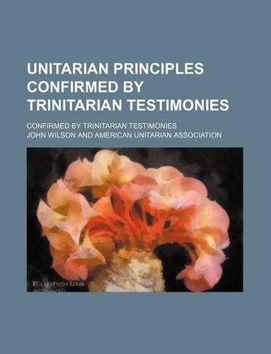 Unitarian Principles Confirmed by Trinitarian Testimonies; Confirmed by Trinitarian Testimonies