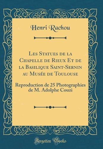 Les Statues de la Chapelle de Rieux Et de la Basilique Saint-Sernin Au MusÃ©e de Toulouse: Reproduction de 25 Photographies de M. Adolphe Couzi (Classic Reprint)