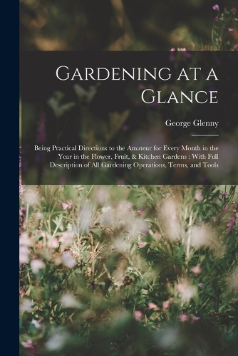 Gardening at a Glance: Being Practical Directions to the Amateur for Every Month in the Year in the Flower, Fruit, & Kitchen Gardens: With Full Description of All Gardenin