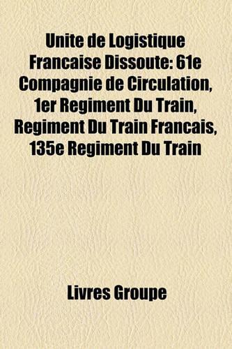 Unit de Logistique Franaise Dissoute: 61e Compagnie de Circulation, 1er Rgiment Du Train, Rgiment Du Train Franais, 135e Rgiment Du Train(French)