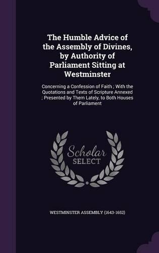 The Humble Advice of the Assembly of Divines, by Authority of Parliament Sitting at Westminster: Concerning a Confession of Faith; With the Quotations and Texts of Scripture Annexed; Presented by Them Lately, to Both Houses of Parliament(English)