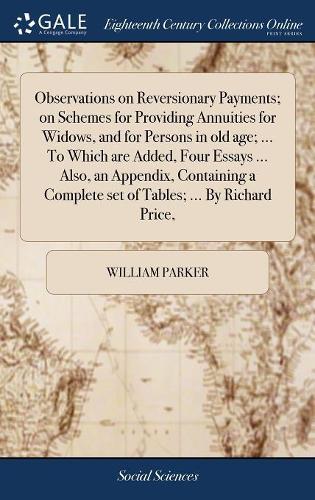 Observations on Reversionary Payments; On Schemes for Providing Annuities for Widows, and for Persons in Old Age; ... to Which Are Added, Four Essays ... Also, an Appendix, Containing a Complete Set of Tables; ... by Richard Price,