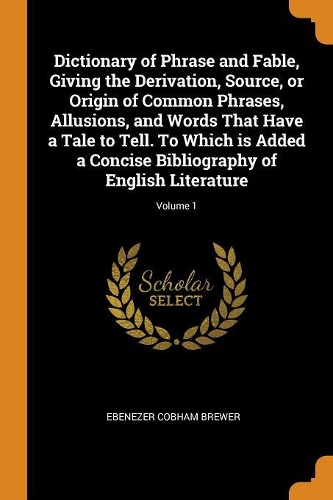 Dictionary of Phrase and Fable, Giving the Derivation, Source, or Origin of Common Phrases, Allusions, and Words That Have a Tale to Tell. To Which is Added a Concise Bibliography of English Literature; Volume 1