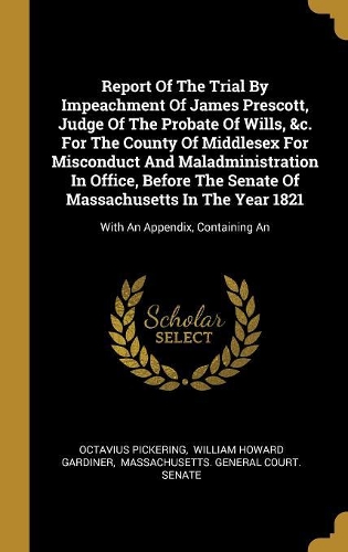 Report Of The Trial By Impeachment Of James Prescott, Judge Of The Probate Of Wills, &c. For The County Of Middlesex For Misconduct And Maladministration In Office, Before The Senate Of Massachusetts In The Year 1821