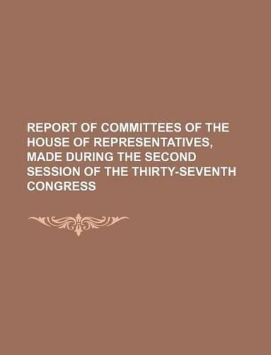 Report of Committees of the House of Representatives, Made During the Second Session of the Thirty-Seventh Congress
