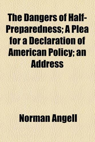 The Dangers of Half-Preparedness; A Plea for a Declaration of American Policy; An Address: (English)