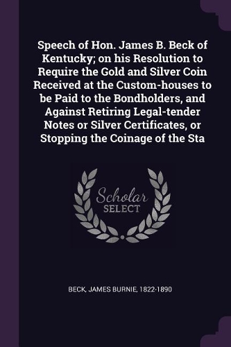 Speech of Hon. James B. Beck of Kentucky; on his Resolution to Require the Gold and Silver Coin Received at the Custom-houses to be Paid to the Bondholders, and Against Retiring Legal-tender Notes or Silver Certificates, or Stopping the Coinage of