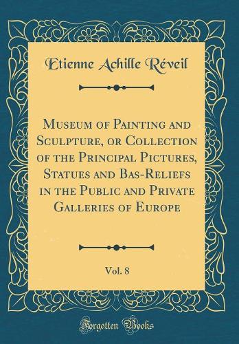 Museum of Painting and Sculpture, or Collection of the Principal Pictures, Statues and Bas-Reliefs in the Public and Private Galleries of Europe, Vol. 8 (Classic Reprint)