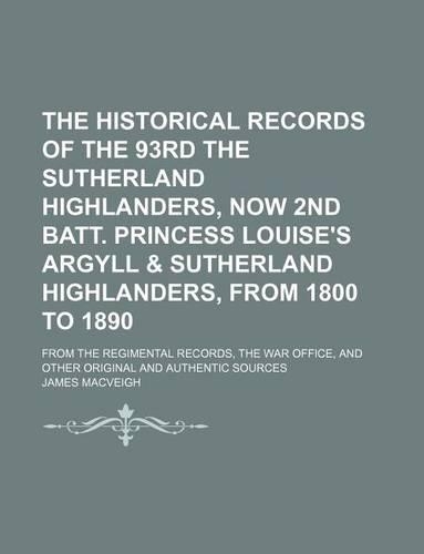 The Historical Records of the 93rd the Sutherland Highlanders, Now 2nd Batt. Princess Louise's Argyll & Sutherland Highlanders, from 1800 to 1890; From the Regimental Records, the War Office, and Other Original and Authentic Sources