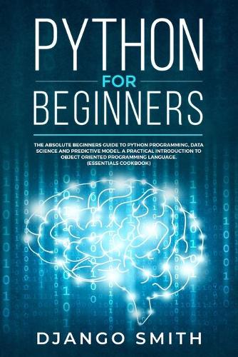 Python for Beginners: The Absolute Beginners Guide to Python Programming, Data Science and Predictive Model. A Practical Introduction to Object Oriented Programming Langu