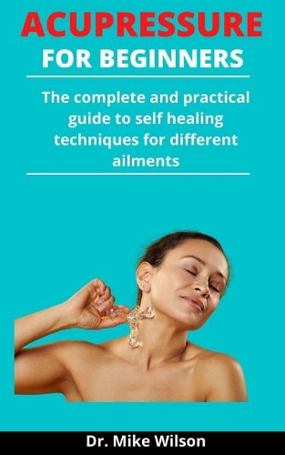 Acupressure For Beginners: The Complete And Practical Guide To Self Healing Techniques For Different Ailments