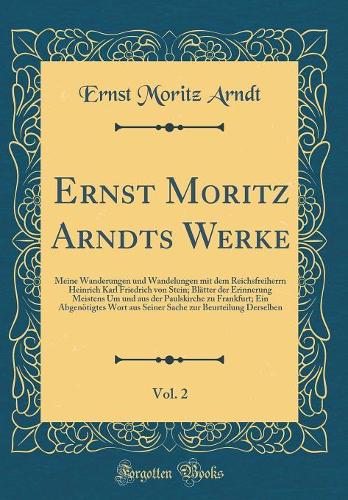 Ernst Moritz Arndts Werke, Vol. 2: Meine Wanderungen und Wandelungen mit dem Reichsfreiherrn Heinrich Karl Friedrich von Stein; Blätter der Erinnerung Meistens Um und aus der Paulskirche zu Frankfurt; Ein Abgenötigtes Wort aus Seiner Sache zur Beur