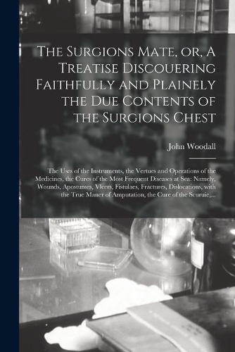 Surgions Mate, or, A Treatise Discouering Faithfully and Plainely the Due Contents of the Surgions Chest: the Uses of the Instruments, the Vertues and Operations of the Medicines, the Cures of the Most Frequent Diseases at Sea: Namely, Wounds, ...