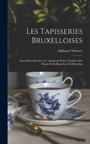 Les Tapisseries Bruxelloises: Essai Historique Sur Les Tapisseries Et Les Tapissiers De Haute Et De Basse-Lice De Bruxelles
