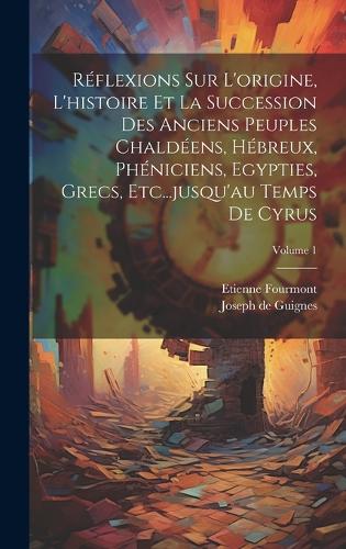 Réflexions Sur L'origine, L'histoire Et La Succession Des Anciens Peuples Chaldéens, Hébreux, Phéniciens, Egypties, Grecs, Etc...jusqu'au Temps De Cyrus; Volume 1